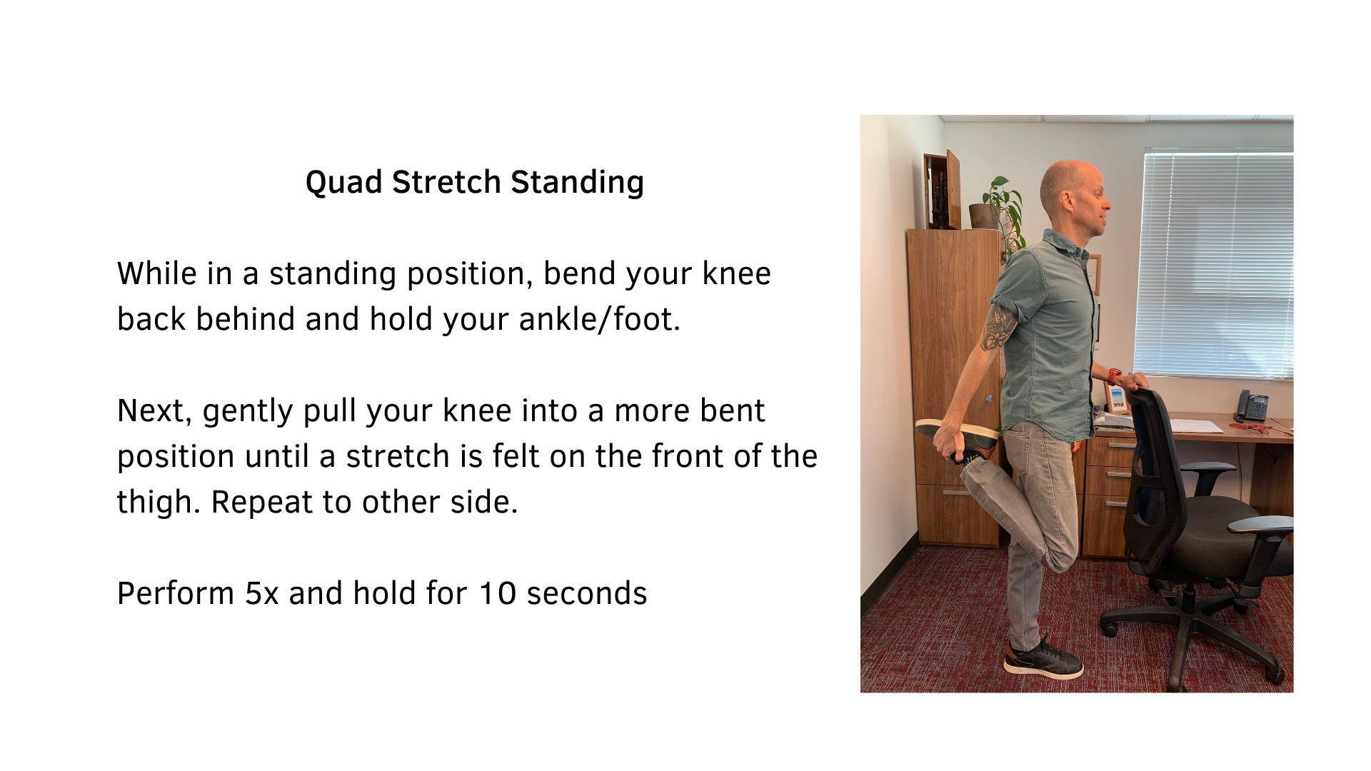 Black text on a white background that reads, "Quad Stretch Standing: While in a standing position, bend your knee back behind and hold your ankle/foot. Next, gently pull your knee into a more bent position until a stretch is felt on the front of the thigh. Repeat to the other side. Perform 5x and hold for 10 seconds". A picture of a man standing behind a chair performing the stretch is featured.