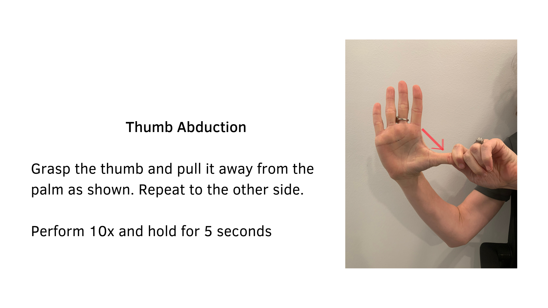 Black text on a white background that reads, "Thumb Abduction: Grasp the thumb and pull it away from the palm as shown. Repeat to the other side. Perform 10x and hold for 5 seconds". A picture of a person demonstrating the stretch is featured; they are holding up their right hand and using their left hand to gently pull their thumb downward. An arrow is included to illustrate the downward motion.
