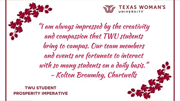 A sign reading I am always impressed by the creativity and compassion that TWU students bring to campus. Our team members and events are fortunate to interact with so many students on a daily basis. -Kolton Broumley, Charwells