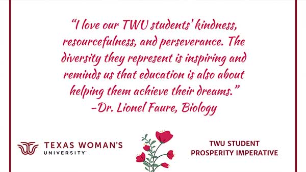 A sign reading I love our TWU students' kindness, resourcefulness, and perseverance. The diversity they represent is inspiring and reminds us that education is also about helping them achieve their dreams. -Dr. Lionel Faure, Biology